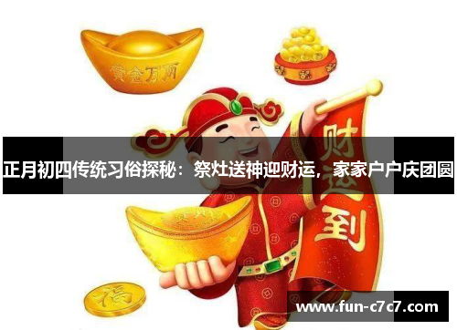 正月初四传统习俗探秘：祭灶送神迎财运，家家户户庆团圆